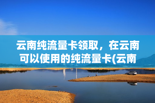 云南纯流量卡领取，在云南可以使用的纯流量卡(云南能用的纯流量卡)