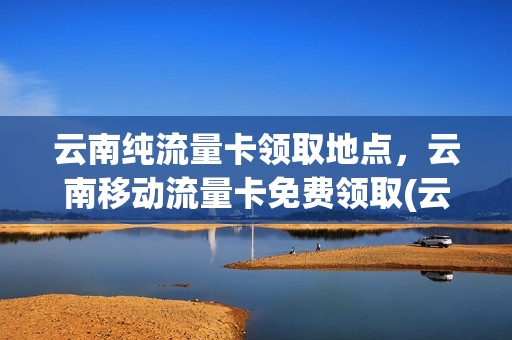 云南纯流量卡领取地点，云南移动流量卡免费领取(云南移动流量卡哪个划算)