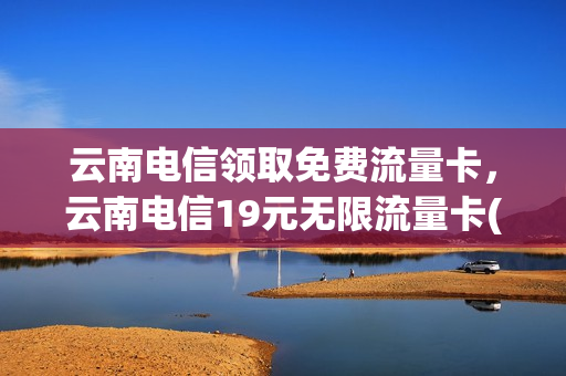 云南电信领取免费流量卡，云南电信19元无限流量卡(云南电信优惠套餐)