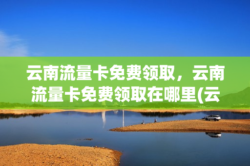 云南流量卡免费领取，云南流量卡免费领取在哪里(云南移动流量卡免费领取)