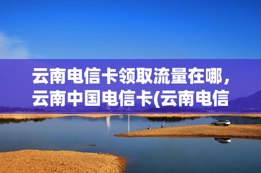 云南电信卡领取流量在哪，云南中国电信卡(云南电信卡免费领取)