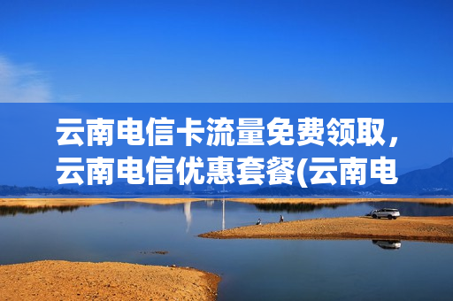 云南电信卡流量免费领取，云南电信优惠套餐(云南电信手机卡套餐介绍)