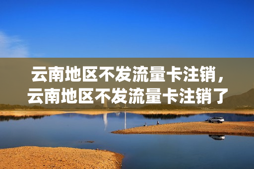 云南地区不发流量卡注销，云南地区不发流量卡注销了吗(为什么云南不发流量卡)