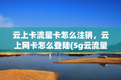 云上卡流量卡怎么注销，云上网卡怎么登陆(5g云流量卡怎么注销)