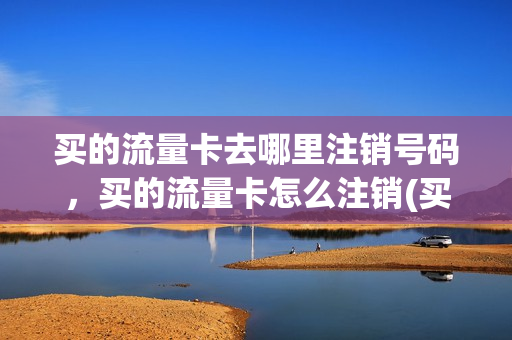 买的流量卡去哪里注销号码，买的流量卡怎么注销(买的流量卡需要注销吗)