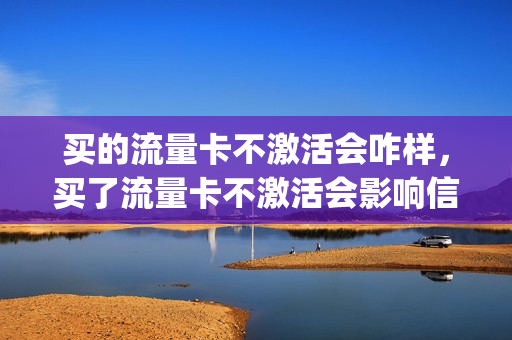 买的流量卡不激活会咋样，买了流量卡不激活会影响信用嘛(流量卡不激活会自动注销吗)
