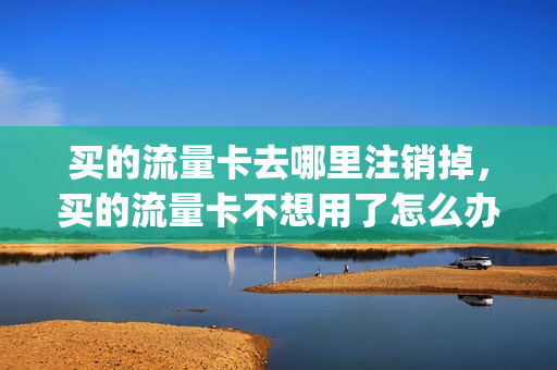 买的流量卡去哪里注销掉，买的流量卡不想用了怎么办(流量卡如果不用了怎么注销)