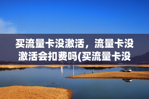 买流量卡没激活，流量卡没激活会扣费吗(买流量卡没激活,流量卡没激活会扣费吗安全吗)