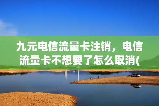 九元电信流量卡注销，电信流量卡不想要了怎么取消(电信流量卡不用了怎么销户)