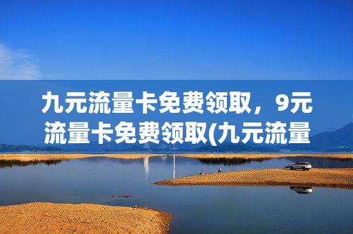 九元流量卡免费领取，9元流量卡免费领取(九元流量卡免费领取,9元流量卡免费领取什么意思)