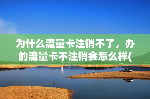 为什么流量卡注销不了，办的流量卡不注销会怎么样(流量卡不注销有没有影响)