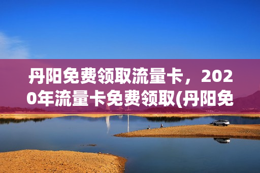丹阳免费领取流量卡，2020年流量卡免费领取(丹阳免费领取流量卡,2020年流量卡免费领取是真的吗)