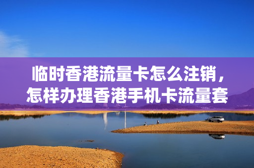 临时香港流量卡怎么注销，怎样办理香港手机卡流量套餐(香港号码怎么申请流量)