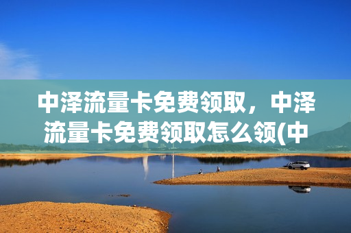 中泽流量卡免费领取，中泽流量卡免费领取怎么领(中泽卡流量是不是虚的)