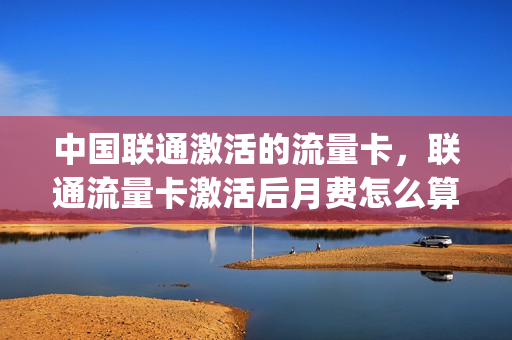 中国联通激活的流量卡，联通流量卡激活后月费怎么算的(联通流量卡激活后多久能用)