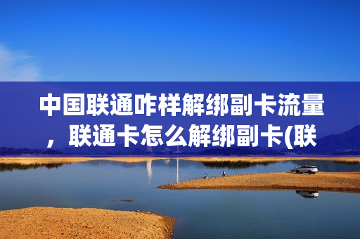 中国联通咋样解绑副卡流量，联通卡怎么解绑副卡(联通如何解绑副卡)