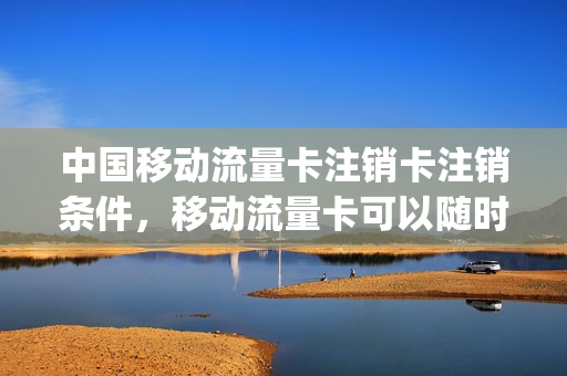 中国移动流量卡注销卡注销条件，移动流量卡可以随时注销吗(移动流量卡注销不了怎么办)