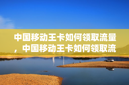 中国移动王卡如何领取流量，中国移动王卡如何领取流量卡(移动王卡怎么领权益)