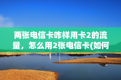 两张电信卡咋样用卡2的流量，怎么用2张电信卡(如何用两张电信卡上网)