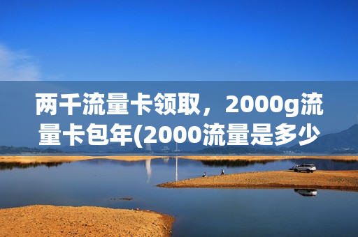 两千流量卡领取，2000g流量卡包年(2000流量是多少钱)
