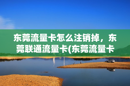 东莞流量卡怎么注销掉，东莞联通流量卡(东莞流量卡怎么注销掉,东莞联通流量卡可以用吗)