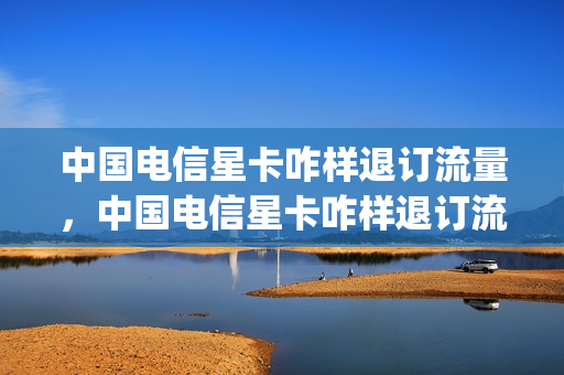 中国电信星卡咋样退订流量，中国电信星卡咋样退订流量套餐(电信星卡取消套餐)