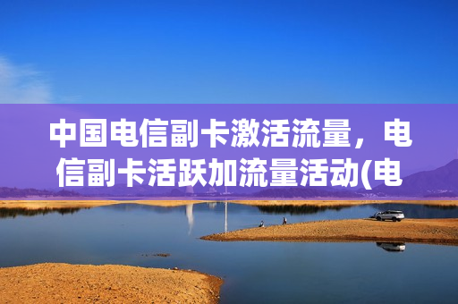 中国电信副卡激活流量，电信副卡活跃加流量活动(电信副卡怎么办理流量套餐)