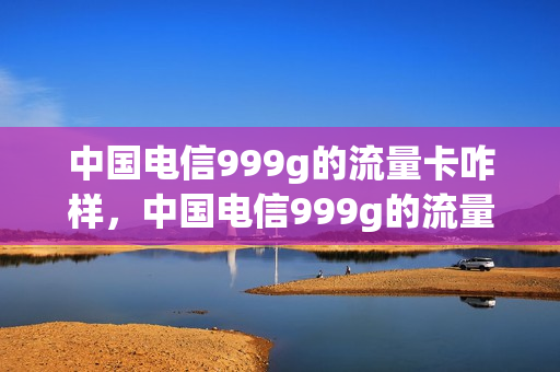 中国电信999g的流量卡咋样，中国电信999g的流量卡咋样用(电信999g流量的是什么卡)