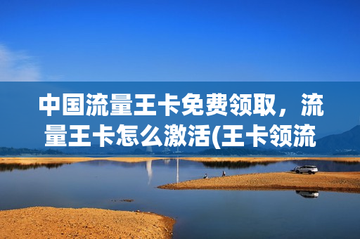 中国流量王卡免费领取，流量王卡怎么激活(王卡领流量领取怎么领取)