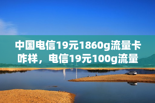 中国电信19元1860g流量卡咋样，电信19元100g流量卡是真的吗(中国电信19元200g流量卡是真的吗)