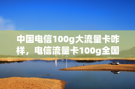 中国电信100g大流量卡咋样，电信流量卡100g全国通用流量(电信的100g流量卡)
