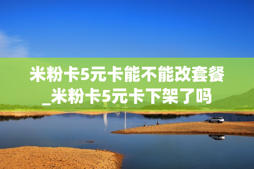 米粉卡5元卡能不能改套餐_米粉卡5元卡下架了吗