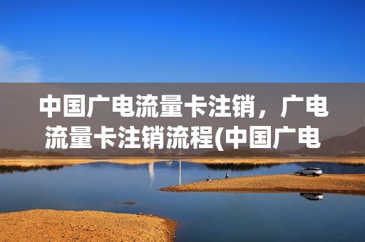 中国广电流量卡注销，广电流量卡注销流程(中国广电流量卡注销,广电流量卡注销流程一样吗)