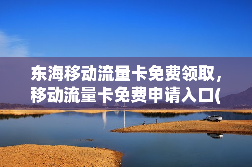 东海移动流量卡免费领取，移动流量卡免费申请入口(连云港移动领流量)