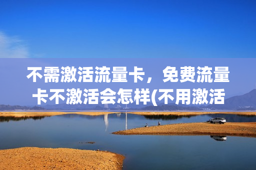 不需激活流量卡，免费流量卡不激活会怎样(不用激活的流量卡叫什么名字)