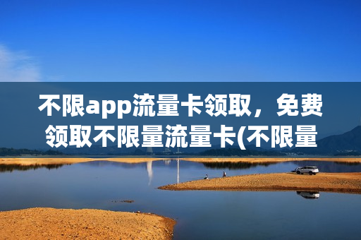 不限app流量卡领取，免费领取不限量流量卡(不限量流量卡怎么办理)