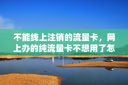 不能线上注销的流量卡，网上办的纯流量卡不想用了怎么办(网上流量卡不用了需要注销吗)