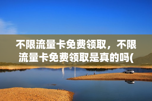 不限流量卡免费领取，不限流量卡免费领取是真的吗(流量卡无限不限速全国通用免费领取)