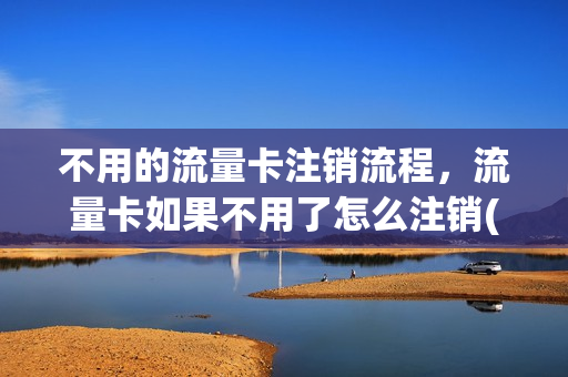 不用的流量卡注销流程，流量卡如果不用了怎么注销(流量卡不想用了还用注销吗)