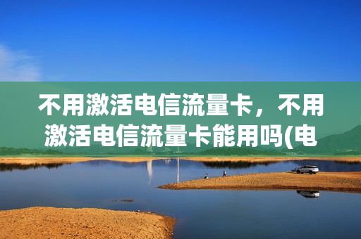 不用激活电信流量卡，不用激活电信流量卡能用吗(电信流量卡无需激活)