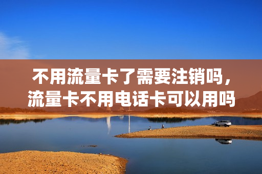 不用流量卡了需要注销吗，流量卡不用电话卡可以用吗(不用的流量卡一定要注销吗)