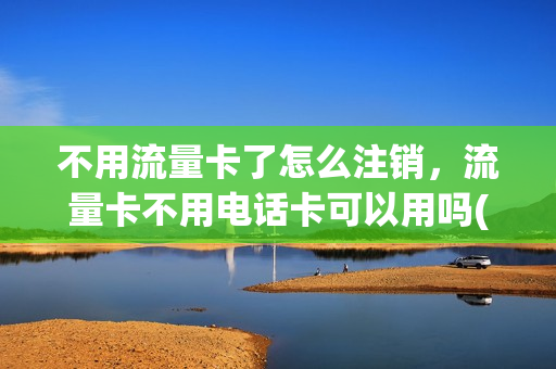 不用流量卡了怎么注销，流量卡不用电话卡可以用吗(流量卡不使用要到营业厅注销吗)