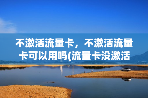 不激活流量卡，不激活流量卡可以用吗(流量卡没激活不用会作废么)