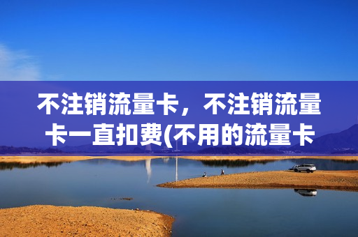 不注销流量卡，不注销流量卡一直扣费(不用的流量卡一定要注销吗)