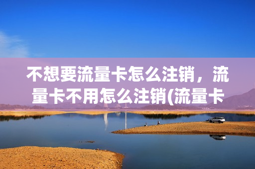 不想要流量卡怎么注销，流量卡不用怎么注销(流量卡不用了如何注销)