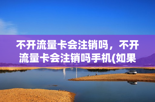 不开流量卡会注销吗，不开流量卡会注销吗手机(如果不开流量会产生流量费吗)