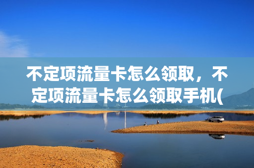 不定项流量卡怎么领取，不定项流量卡怎么领取手机(流量卡不定向不限速)