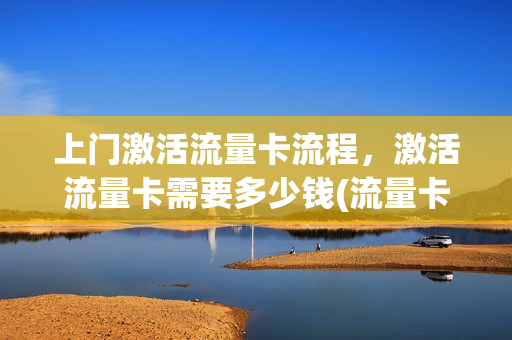 上门激活流量卡流程，激活流量卡需要多少钱(流量卡的激活程序)