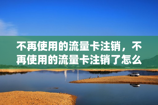 不再使用的流量卡注销，不再使用的流量卡注销了怎么办(流量卡不想用了还用注销吗)