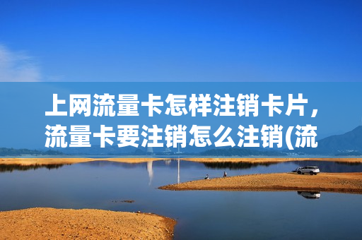 上网流量卡怎样注销卡片，流量卡要注销怎么注销(流量卡如何注销)